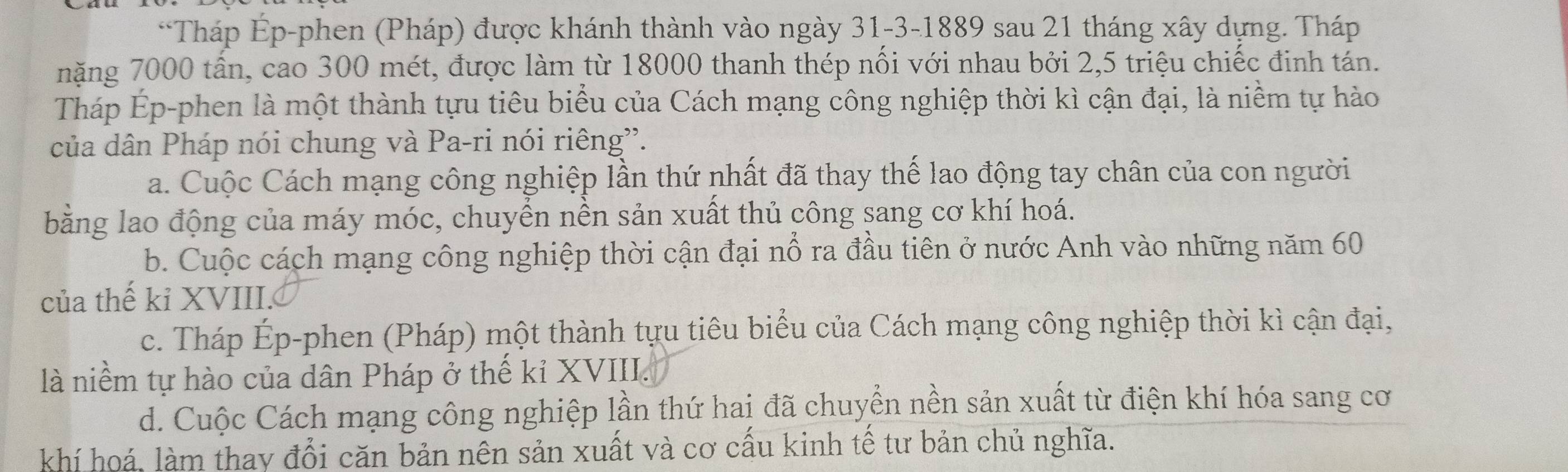 Tháp Ép-phen (Pháp) được khánh thành vào ngày 31 -3-1889 sau 21 tháng xây dựng. Tháp
nặng 7000 tấn, cao 300 mét, được làm từ 18000 thanh thép nối với nhau bởi 2, 5 triệu chiếc đinh tán.
Tháp Ép-phen là một thành tựu tiêu biểu của Cách mạng công nghiệp thời kì cận đại, là niềm tự hào
của dân Pháp nói chung và Pa-ri nói riêng”.
a. Cuộc Cách mạng công nghiệp lần thứ nhất đã thay thế lao động tay chân của con người
bằng lao động của máy móc, chuyển nền sản xuất thủ công sang cơ khí hoá.
b. Cuộc cách mạng công nghiệp thời cận đại nổ ra đầu tiên ở nước Anh vào những năm 60
của thế kỉ XVIII.
c. Tháp Ép-phen (Pháp) một thành tựu tiêu biểu của Cách mạng công nghiệp thời kì cận đại,
là niềm tự hào của dân Pháp ở thế kỉ XVIII.
d. Cuộc Cách mạng công nghiệp lần thứ hai đã chuyền nền sản xuất từ điện khí hóa sang cơ
khí hoá, làm thay đổi căn bản nên sản xuất và cơ cấu kinh tế tư bản chủ nghĩa.