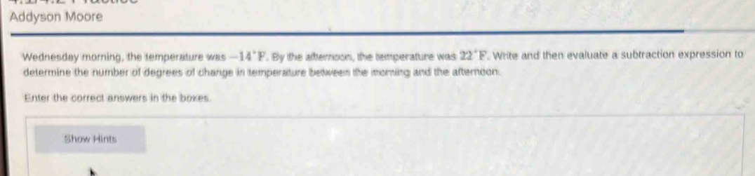 Addyson Moore 
Wednesday morning, the temperature was -14°F. By the afternoon, the temperature was 22°F Write and then evaluate a subtraction expression to 
determine the number of degrees of change in temperature between the oming and the afternoon. 
Enter the correct answers in the boxes. 
Show Hints