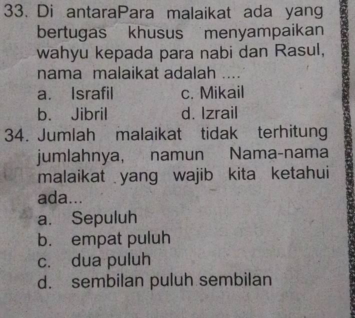 Di antaraPara malaikat ada yang
bertugas khusus menyampaikan
wahyu kepada para nabi dan Rasul,
nama malaikat adalah ....
a. Israfil c. Mikail
b. Jibril d. Izrail
34. Jumlah malaikat tidak terhitung
jumlahnya, namun Nama-nama
malaikat yang wajib kita ketahui
ada...
a. Sepuluh
b. empat puluh
c. dua puluh
d. sembilan puluh sembilan