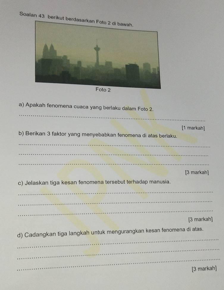 Soalan 43 berikut 
_ 
a) Apakah fenomena cuaca yang berlaku dalam Foto 2. 
[1 markah] 
b) Berikan 3 faktor yang menyebabkan fenomena di atas berlaku. 
_ 
_ 
_ 
[3 markah] 
c) Jelaskan tiga kesan fenomena tersebut terhadap manusia. 
_ 
_ 
_ 
[3 markah] 
_ 
d) Cadangkan tiga langkah untuk mengurangkan kesan fenomena di atas. 
_ 
_ 
[3 markah]