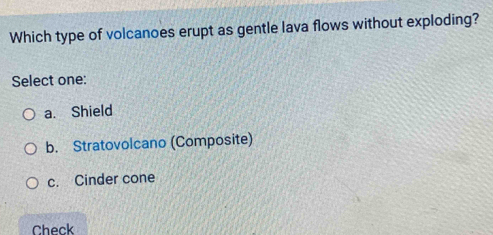 Which type of volcanoes erupt as gentle lava flows without exploding?
Select one:
a. Shield
b. Stratovolcano (Composite)
c. Cinder cone
Check