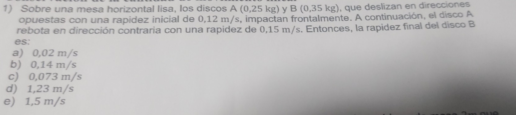 Sobre una mesa horizontal lisa, los discos A (0,25 kg) y B (0, 35 K g), que deslizan en direcciones
opuestas con una rapidez inicial de 0,12 m/s, impactan frontalmente. A continuación, el disco A
rebota en dirección contraria con una rapidez de 0,15 m/s. Entonces, la rapidez final del disco B
es:
a) 0,02 m/s
b) 0,14 m/s
c) 0,073 m/s
d) 1,23 m/s
e) 1,5 m/s