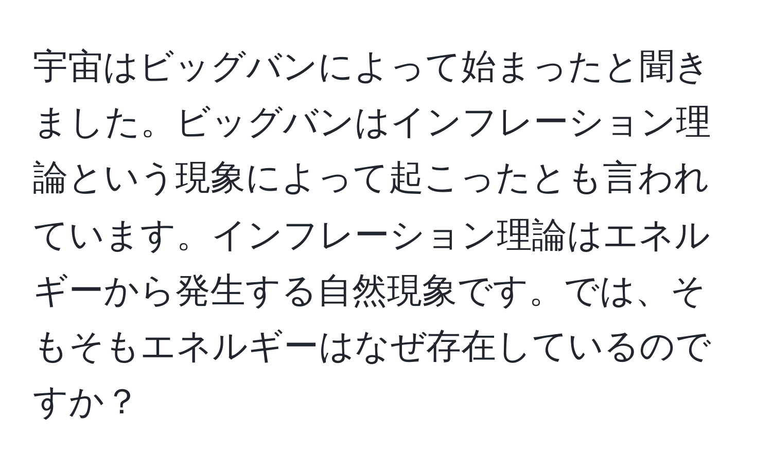 宇宙はビッグバンによって始まったと聞きました。ビッグバンはインフレーション理論という現象によって起こったとも言われています。インフレーション理論はエネルギーから発生する自然現象です。では、そもそもエネルギーはなぜ存在しているのですか？