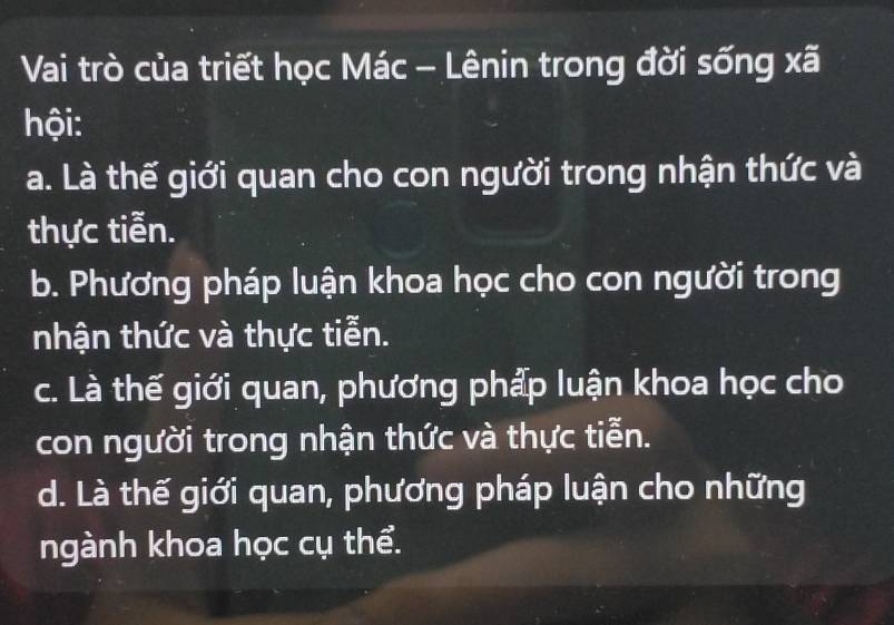 Vai trò của triết học Mác - Lênin trong đời sống xã
hội:
a. Là thế giới quan cho con người trong nhận thức và
thực tiễn.
b. Phương pháp luận khoa học cho con người trong
nhận thức và thực tiễn.
c. Là thế giới quan, phương phẩp luận khoa học cho
con người trong nhận thức và thực tiễn.
d. Là thế giới quan, phương pháp luận cho những
ngành khoa học cụ thể.