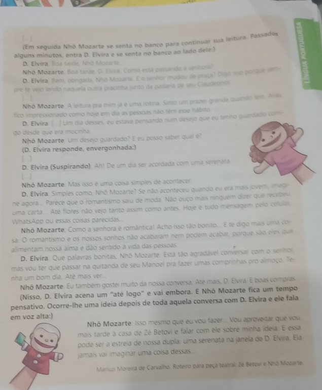 (Em seguida Nhô Mozarte se senta no banco para continuar sua leitura. Passados
alguns minutos, entra D. Elvira e se senta no banco ao lado dele:)
I
D. Elvira: Boa tarde, Nhō Mozarte.
Nhó Mozarte: Boa tarde. D. Elvira. Como está passando a senhora?
D. Elvira: Bem, obrigada, Nhō Mozarte. E o senhor mudou de praça? Digo isso porque sem
pre te vejo lendo naquela outra pracinha junto da padaria de seu Claudegnor
Nhô Mozarte: A leitura pra mim já é uma rotina. Sinto um prazer grande quando leso. Alias,
fico impressionado como hoje em dia as pessoas não têm esse hábito.
D. Elvira. |...] Ulm dia desses, eu estava pensando num desejo que eu tenho guardado comi-
go desde que era mocinha
Nhó Mozarte: Um desejo guardado? E eu posso saber qual é?
(D. Elvira responde, envergonhada:)
[ ]
D. Elvira (Suspirando): Ah! De um dia ser acordada com uma serenata
[. ]
Nhô Mozarte: Mas isso é uma coisa símples de acontecer
D. Elvira: Simples como, Nhó Mozarte? Se não aconteceu quando eu era mais jovem, imagi
ne agora... Parece que o romantismo saiu de moda. Não ouço mais ninguém dizer que recebeu
uma carta... Até flores não vejo tanto assim como antes. Hoje é tudo mensagem pelo celular,
WhatsApp ou essas coisas parecidas.
Nhó Mozarte: Como a senhora e romântica! Acho isso tão bonito.... E te digo mais um a cr
sa: O romantismo e os nossos sonhos não acabaram nem podem acabar, porque são eles que
alimentam nossa alma e dão sentido a vida das pessoas
D. Elvira: Que palavras bonitas, Nhó Mozarte. Esta tão agradável conversar com o senhor,
mas vou ter que passar na quitanda de seu Manoel pra fazer umas comprinhas pro almoço. Te-
nha um bom dia. Até mais ver...
Nhô Mozarte: Eu também gostei muito da nossa conversa. Até mais, D. Elvira. E boas compras
(Nisso, D. Elvira acena um "até logo" e vai embora. E Nhô Mozarte fica um tempo
pensativo. Ocorre-lhe uma ideia depois de toda aquela conversa com D. Elvira e ele fala
em voz alta:)
Nhô Mozarte: Isso mesmo que eu vou fazer... Vou aproveitar que vou
mais tarde á casa de Zé Betovi e falar com ele sobre minha ideia. E essa
pode ser a estreia de nossa dupla: uma serenata na janela de D. Elvira. Ela
jamais vai imaginar uma coísa dessas...
Marluzi Moreira de Carvalho. Roteiro para peça teatral. 2é Betovi e Nhô Mozarte.