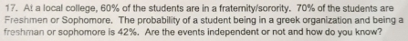 At a local college, 60% of the students are in a fraternity/sorority. 70% of the students are 
Freshmen or Sophomore. The probability of a student being in a greek organization and being a 
freshman or sophomore is 42%. Are the events independent or not and how do you know?