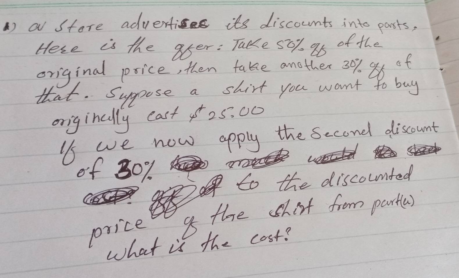 a store advertics its discounts into parsts, 
Hese is the afer : Take 50% 95 of the 
original psice, then take another 3%. 86 of 
that. Supoose a shirt you want to buy 
originally easto5. 00
is we now apply the second discount 
of 80%
to the discoumted 
price a the shirt from partles) 
what is the cost?