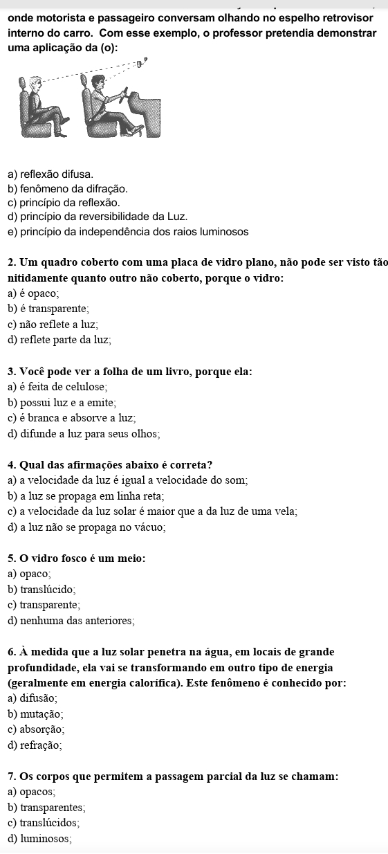 onde motorista e passageiro conversam olhando no espelho retrovisor
interno do carro. Com esse exemplo, o professor pretendia demonstrar
uma aplicação da (o):
a) reflexão difusa.
b) fenômeno da difração.
c) princípio da reflexão.
d) princípio da reversibilidade da Luz.
e) princípio da independência dos raios luminosos
2. Um quadro coberto com uma placa de vidro plano, não pode ser visto tão
nitidamente quanto outro não coberto, porque o vidro:
a) é opaco;
b) é transparente;
c) não reflete a luz;
d) reflete parte da luz;
3. Você pode ver a folha de um livro, porque ela:
a) é feita de celulose;
b) possui luz e a emite;
c) é branca e absorve a luz;
d) difunde a luz para seus olhos;
4. Qual das afirmações abaixo é correta?
a) a velocidade da luz é igual a velocidade do som;
b) a luz se propaga em linha reta;
c) a velocidade da luz solar é maior que a da luz de uma vela;
d) a luz não se propaga no vácuo;
5. O vidro fosco é um meio:
a) opaco;
b) translúcido;
c) transparente;
d) nenhuma das anteriores;
6. À medida que a luz solar penetra na água, em locais de grande
profundidade, ela vai se transformando em outro tipo de energia
(geralmente em energia calorífica). Este fenômeno é conhecido por:
a) difusão;
b) mutação;
c) absorção;
d) refração;
7. Os corpos que permitem a passagem parcial da luz se chamam:
a) opacos;
b) transparentes;
c) translúcidos;
d) luminosos;