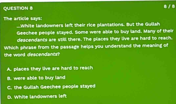 8 / 8
The article says:
.White landowners left their rice plantations. But the Gullah
Geechee people stayed. Some were able to buy land. Many of their
descendants are still there. The places they live are hard to reach.
Which phrase from the passage helps you understand the meaning of
the word descendants?
A. places they live are hard to reach
B. were able to buy land
C. the Gullah Geechee people stayed
D. White landowners left