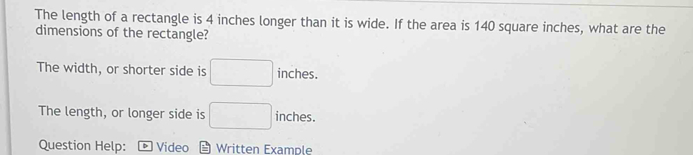 The length of a rectangle is 4 inches longer than it is wide. If the area is 140 square inches, what are the
dimensions of the rectangle?
The width, or shorter side is □ inches.
The length, or longer side is □ inches.
Question Help: Video Written Example