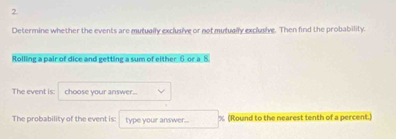 Determine whether the events are mutually exclusive or not mutually exclusive. Then find the probability. 
Rolling a pair of dice and getting a sum of either 6 or a 8. 
The event is: choose your answer... 
The probability of the event is: type your answer... % (Round to the nearest tenth of a percent.)