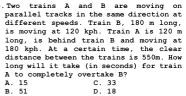 .Two trains A and B are moving on
parallel tracks in the same direction at
different speeds. Train B, 180 m long,
is moving at 120 kph. Train A is 120 m
long, is behind train B and moving at
180 kph. At a certain time, the clear
distance between the trains is 550m. How
long will it take (in seconds) for train
A to completely overtake B? C. 33
B. 51 A. 15 D. 1