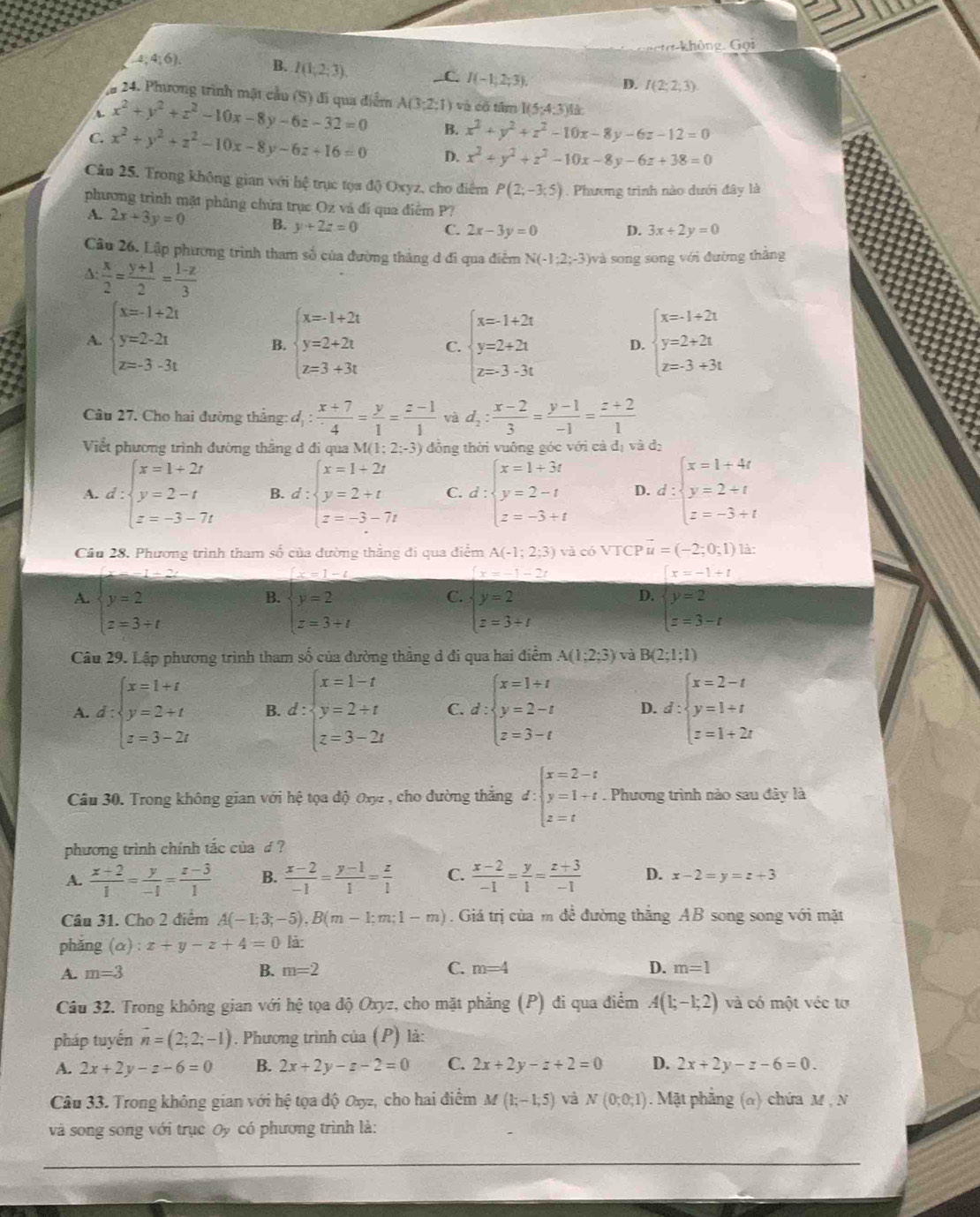 a  hông. Gọi
4;4;6). B. I(1;2;3). C. I(-1,2;3). D. I(2;2;3)
*a 24. Phương trình mật cầu (S) đi qua điểm
A x^2+y^2+z^2-10x-8y-6z-32=0 A(3;2;1) ) và cố tâm I(5:4:3)
B. x^2+y^2+z^2-10x-8y-6z-12=0
C. x^2+y^2+z^2-10x-8y-6z+16=0 D. x^2+y^2+z^2-10x-8y-6z+38=0
Câu 25. Trong không gian với hệ trục tọa độ) Oxyz, cho điểm P(2;-3;5). Phương trình nào dưới đây là
phương trình mặt phâng chứa trục Oz và đi qua điểm P?
A. 2x+3y=0 B. y+2z=0 C. 2x-3y=0 D. 3x+2y=0
Câu 26. Lập phương trình tham số của đường thẳng đ đi qua điễm N(-1;2;-3) và song song với đường thắng
A:  x/2 = (y+1)/2 = (1-z)/3 
A. beginarrayl x=-1+2t y=2-2t z=3-3tendarray. B. beginarrayl x=-1+2t y=2+2t z=3+3tendarray. C. beginarrayl x=1+2t y=2+2t z=3· 3tendarray. D. beginarrayl x=-1+2t y=2+2t z=3+3tendarray.
Cầu 27. Cho hai đường thắng: d_1: (x+7)/4 = y/1 = (z-1)/1  và d_2: (x-2)/3 = (y-1)/-1 = (z+2)/1 
Viết phương trình đường thắng đ đi qua N M(1;2;-3) đồng thời vuông góc với cả đị và dị
A. d:beginarrayl x=1+2t y=2-t z=-3-7tendarray. B. d:beginarrayl x=1+2t y=2+t z=-3-7tendarray. C. d:beginarrayl x=1+3t y=2-t z=-3+tendarray. D. d:beginarrayl x=1+4t y=2+t z=-3+tendarray.
Câu 28. Phương trình tham số của dường thẳng đi qua điểm A(-1;2;3) và có VTCP vector u=(-2;0;1) là:
1-2
x=1-t
x=-1-2t
B. beginarrayl y=2 z=3+tendarray.
C.
A. beginarrayl y=2 z=3+tendarray. beginarrayl y=2 z=3+tendarray.
D. beginarrayl x=-1+t y=2 z=3-tendarray.
Câu 29. Lập phương trình tham số của đường thẳng d đi qua hai điểm A(1;2;3) và B(2;1;1)
A. d:beginarrayl x=1+t y=2+t z=3-2tendarray. B. d:beginarrayl x=1-t y=2+t z=3-2tendarray. C. d:beginarrayl x=1+t y=2-t z=3-tendarray. D. d:beginarrayl x=2-t y=1+t z=1+2tendarray.
Câu 30. Trong không gian với hệ tọa độ Oxyz , cho đường thắng đ : :beginarrayl x=2-t y=1+t z=tendarray.. Phương trình nào sau đây là
□
phương trình chính tắc của £ ?
A.  (x+2)/1 = y/-1 = (z-3)/1  B.  (x-2)/-1 = (y-1)/1 = z/1  C.  (x-2)/-1 = y/1 = (z+3)/-1  D. x-2=y=z+3
Câu 31. Cho 2 điểm A(-1;3;-5),B(m-1;m;1-m). Giá trị của m đề đường thẳng AB song song với mặt
phǎng (alpha ):x+y-z+4=0 là:
D.
A. m=3 B. m=2 C. m=4 m=1
Câu 32. Trong không gian với hệ tọa độ Oxyz, cho mặt phẳng (P) đi qua điểm A(1;-1;2) và có một véc tơ
pháp tuyến vector n=(2;2;-1). Phương trình của (P) là:
A. 2x+2y-z-6=0 B. 2x+2y-z-2=0 C. 2x+2y-z+2=0 D. 2x+2y-z-6=0.
Câu 33. Trong không gian với hệ tọa độ Oxz, cho hai điểm M(1;-1;5) và N(0;0;1). Mặt phẳng (α) chứa M , N
và song song với trục Oy có phương trình là: