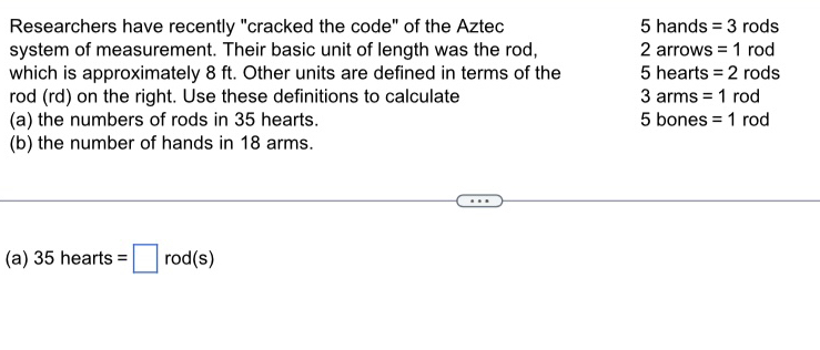 Researchers have recently "cracked the code" of the Aztec 5ha and S =3 rc C S
system of measurement. Their basic unit of length was the rod, 2arrows =1 rod 
which is approximately 8 ft. Other units are defined in terms of the 5hea rts =2 rods 
rod (rd) on the right. Use these definitions to calculate 3arm =1 rod
(a) the numbers of rods in 35 hearts. 5 bones =1 rod
(b) the number of hands in 18 arms.
(a) 35hearts=□ rod(s)