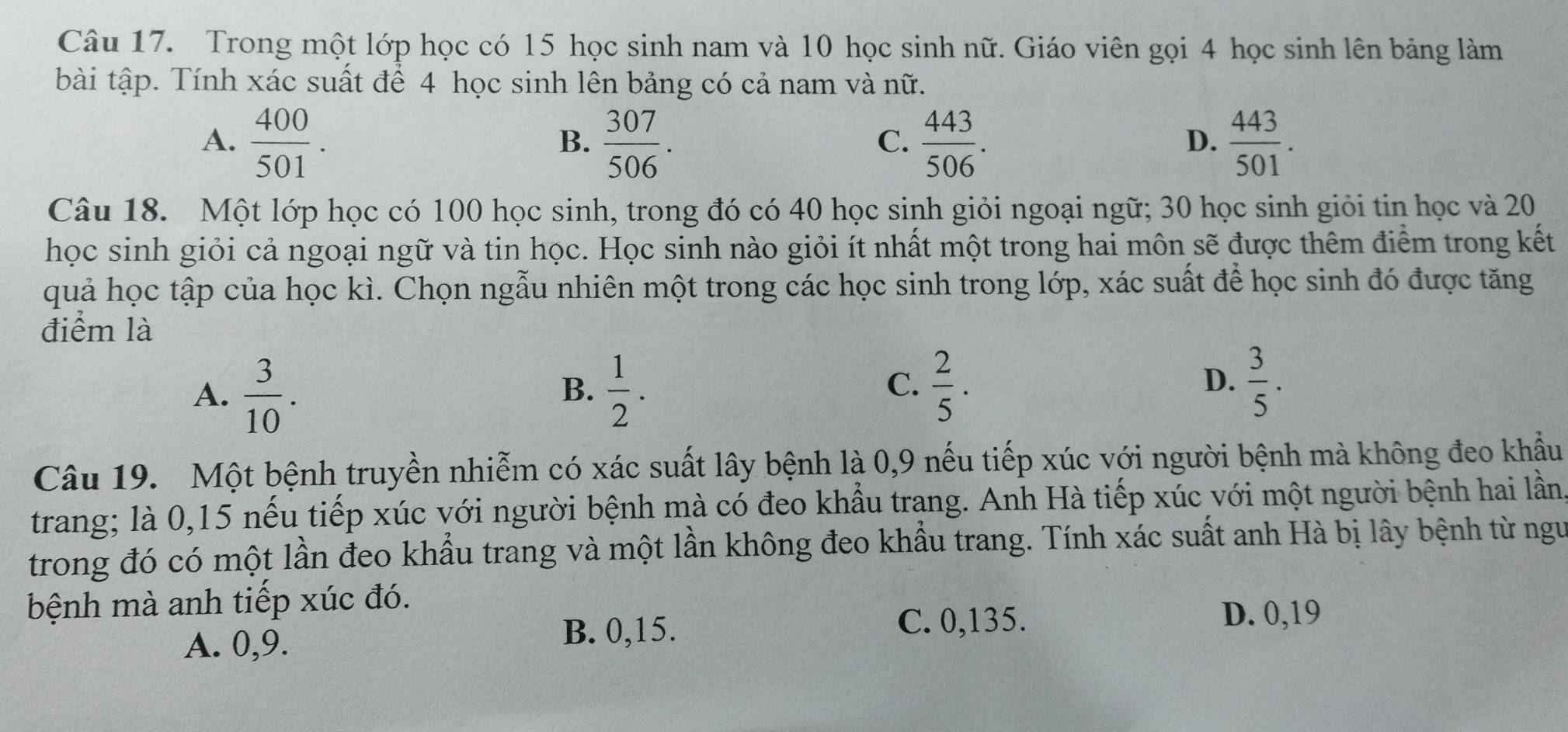 Trong một lớp học có 15 học sinh nam và 10 học sinh nữ. Giáo viên gọi 4 học sinh lên bảng làm
bài tập. Tính xác suất để 4 học sinh lên bảng có cả nam và nữ.
A.  400/501 .  307/506 .  443/506 .  443/501 . 
B.
C.
D.
Câu 18. Một lớp học có 100 học sinh, trong đó có 40 học sinh giỏi ngoại ngữ; 30 học sinh giỏi tin học và 20
học sinh giỏi cả ngoại ngữ và tin học. Học sinh nào giỏi ít nhất một trong hai môn sẽ được thêm điểm trong kết
quả học tập của học kì. Chọn ngẫu nhiên một trong các học sinh trong lớp, xác suất để học sinh đó được tăng
điểm là
A.  3/10 .  1/2 .  3/5 . 
B.
C.  2/5 . 
D.
Câu 19. Một bệnh truyền nhiễm có xác suất lây bệnh là 0, 9 nếu tiếp xúc với người bệnh mà không đeo khẩu
trang; là 0, 15 nếu tiếp xúc với người bệnh mà có đeo khẩu trang. Anh Hà tiếp xúc với một người bệnh hai lần
trong đó có một lần đeo khẩu trang và một lần không đeo khẩu trang. Tính xác suất anh Hà bị lây bệnh từ ngư
bệnh mà anh tiếp xúc đó.
A. 0, 9. B. 0, 15.
C. 0,135. D. 0, 19