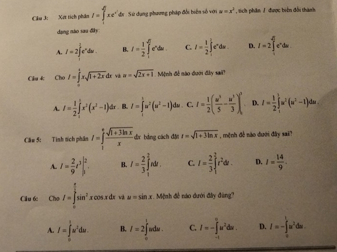 Xét tích phân I=∈tlimits _1^((sqrt(2))xe^(x^2))dx Sử dụng phương pháp đổi biến số với u=x^2 , tích phân / được biển đổi thành
dạng nào sau đây:
A. I=2∈tlimits _i^(2e^u)du. B. I= 1/2 ∈t _1^((sqrt(2))e^udu. C. I=frac 1)2∈t _1^(te^u)du. D. I=2∈tlimits _1^((sqrt 2))e^udu.
Câu 4: Cho I=∈tlimits _0^(4xsqrt(1+2x)dx và u=sqrt 2x+1) Mệnh đề nào dưới đây sai?
A. I= 1/2 ∈tlimits _i^(1x^2)(x^2-1)dx B. I=∈tlimits^3u^2(u^2-1)du C. I= 1/2 ( u^5/5 - u^3/3 )^3 D. I= 1/2 ∈tlimits _1^(3u^2)(u^2-1)du.
Câu 5: Tính tích phân I=∈tlimits _1^(efrac sqrt(1+3ln x))x dx bằng cách đặt t=sqrt(1+3ln x) , mệnh đề nào dưới đây sai?
A. I= 2/9 t^3|_1^(2. B. I=frac 2)3∈tlimits _1^(2tdt. C. I=frac 2)3∈tlimits _1^(2t^2)dt. D. I= 14/9 .
Câu 6: Cho I=∈tlimits _0^((frac π)2)sin^2xcos xdx và u=sin x. Mệnh đề nào dưới đây đúng?
A. I=∈tlimits _0^(lu^2)du. B. I=2∈tlimits _0^(ludu. C. I=-∈tlimits _(-1)^0u^2)du. D. I=-∈tlimits _0^(lu^2)du.