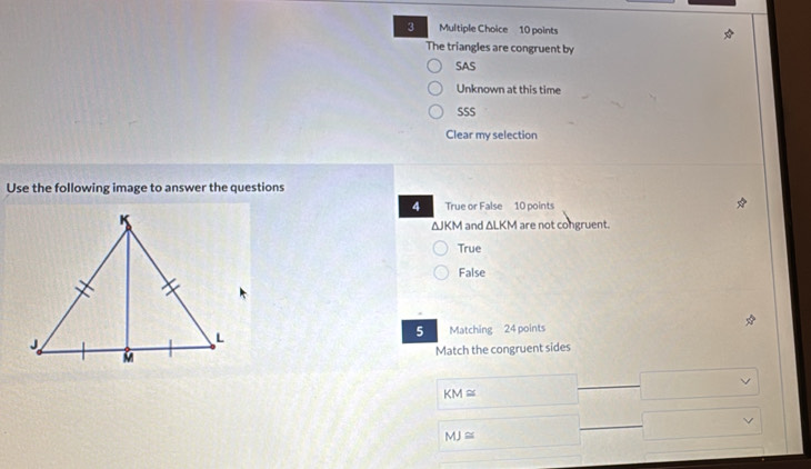 The triangles are congruent by
SAS
Unknown at this time
SSS
Clear my selection
Use the following image to answer the questions
4 True or False 10 points
ΔJKM and ΔLKM are not congruent.
True
False
5
Matching 24 points
Match the congruent sides
KM≌
MJ≌