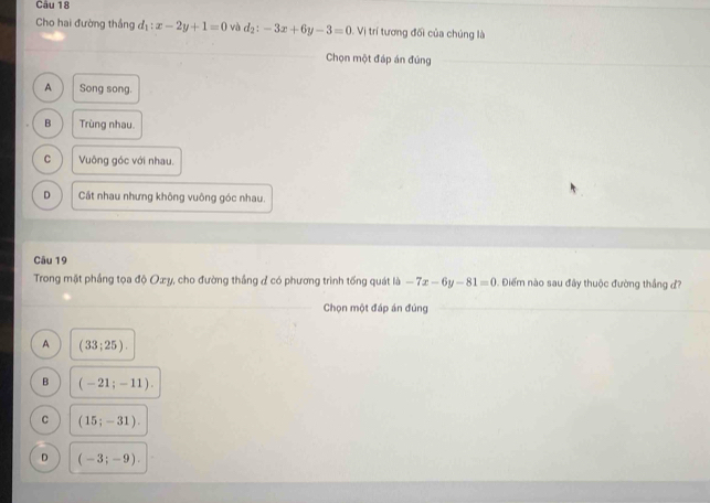 Cho hai đường thắng d_1:x-2y+1=0 và d_2:-3x+6y-3=0 Vị trí tương đối của chúng là
Chọn một đáp án đúng
A Song song.
B Trùng nhau.
C Vuông góc với nhau.
D Cát nhau nhưng không vuông góc nhau.
Câu 19
Trong mặt phầng tọa độ Oxy, cho đường thắng ở có phương trình tống quát là -7x-6y-81=0 Điểm nào sau đây thuộc đường thắng đ?
Chọn một đáp án đúng
A (33;25).
B (-21;-11).
C (15;-31).
D (-3;-9).