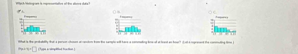 Which histogram is representative of the above data? 
A.. B. C. 



What is the probability that a person chosen at random from the sample will have a commuting time of at least an hour? (Let n represent the commuting time )
P(n≥ 1)=□ (Type a simplified fraction )