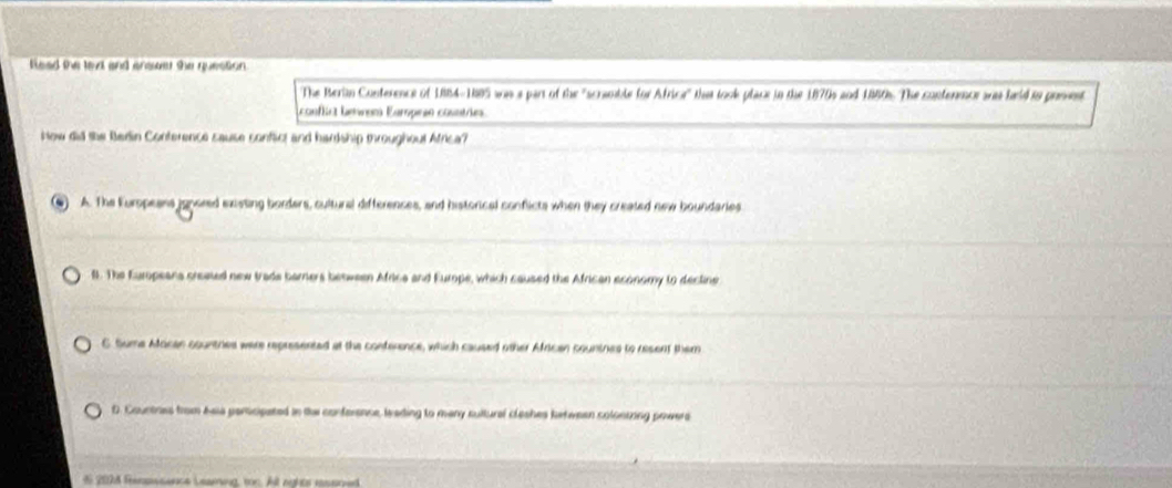 feed the lext and answer she question .
The Berin Conterence of 1884-1885 was a part of the "scramble for Africe' that took place in the 1870s and 1880s. The conterence ares hald in prssent
conflicz Leem Earpeãn cosntre
Now did the Bedin Conterence sause conflict and hardship mroughout Africa?
A. The Europeans ignored existing borders, cultural differences, and historical conflicts when they created new boundaries
l. The Europeana created new trade barners between Africe and Europe, which caused the African economy to decline
C. Sume African countres were represented at the conference, which caused other African countnes to resent them
D. Countres from bsia perticipated in the conference, leading to many sultural cleshes ketween colonting powers
i 2074 feenswsence Leaming, ron. Alt nghts resaned