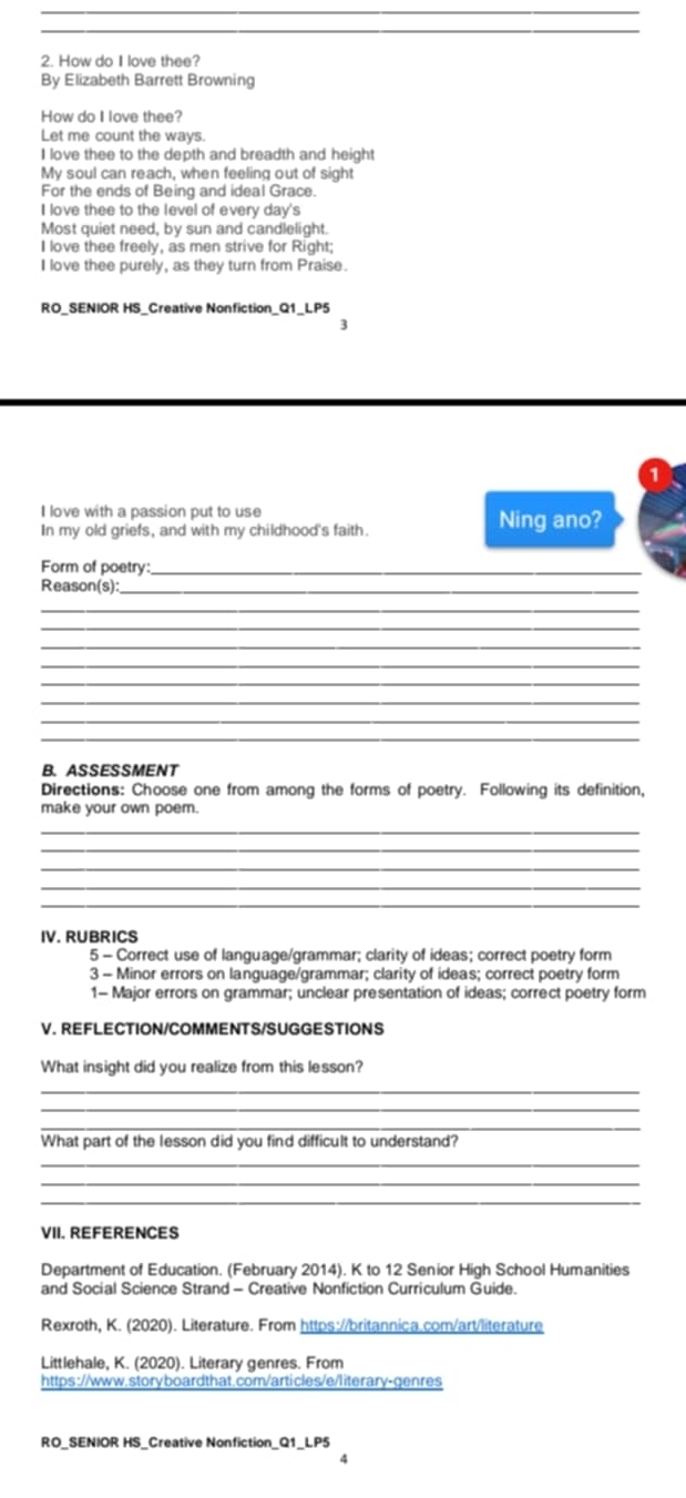 How do I love thee? 
By Elizabeth Barrett Browning 
How do I love thee? 
Let me count the ways. 
I love thee to the depth and breadth and height 
My soul can reach, when feeling out of sight 
For the ends of Being and ideal Grace. 
I love thee to the level of every day's 
Most quiet need, by sun and candlelight. 
I love thee freely, as men strive for Right; 
I love thee purely, as they turn from Praise. 
RO_SENIOR HS_Creative Nonfiction_Q1_LP5 
3 
I love with a passion put to use Ning ano? 
In my old griefs, and with my childhood's faith. 
Form of poetry:_ 
Reason(s):_ 
_ 
_ 
_ 
_ 
_ 
_ 
_ 
_ 
B. ASSESSMENT 
Directions: Choose one from among the forms of poetry. Following its definition, 
make your own poem. 
_ 
_ 
_ 
_ 
IV. RUBRICS 
5 - Correct use of language/grammar; clarity of ideas; correct poetry form 
3 - Minor errors on language/grammar; clarity of ideas; correct poetry form 
1- Major errors on grammar; unclear presentation of ideas; correct poetry form 
V. REFLECTION/COMMENTS/SUGGESTIONS 
What insight did you realize from this lesson? 
_ 
_ 
_ 
What part of the lesson did you find difficult to understand? 
_ 
_ 
_ 
VII. REFERENCES 
Department of Education. (February 2014). K to 12 Senior High School Humanities 
and Social Science Strand - Creative Nonfiction Curriculum Guide. 
Rexroth, K. (2020). Literature. From https://britannica.com/art/literature 
Littlehale, K. (2020). Literary genres. From 
https://www.storyboardthat.com/articles/e/literary-genres 
RO_SENIOR HS_Creative Nonfiction_Q1_LP5 
4