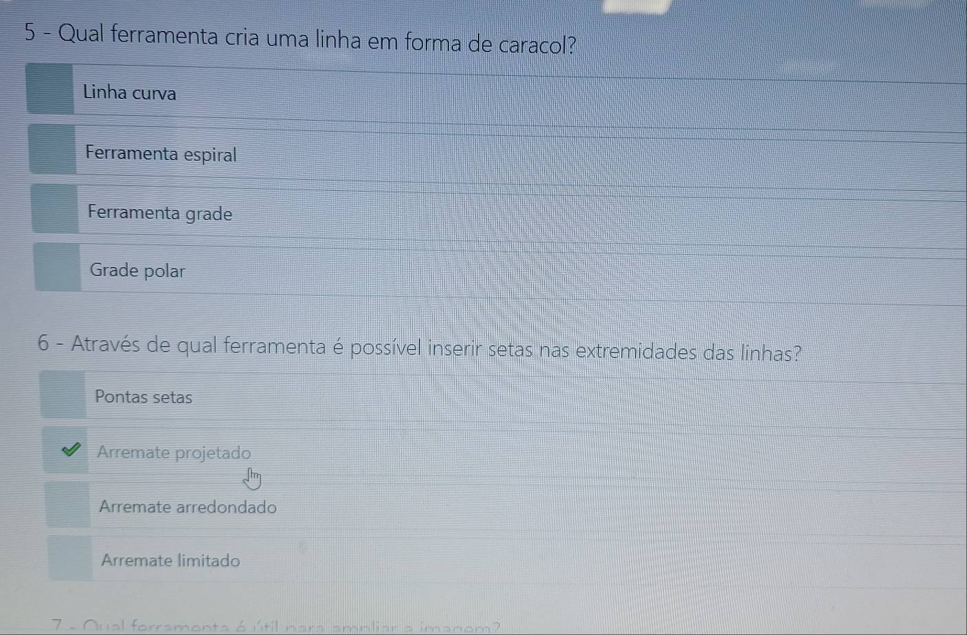 Qual ferramenta cria uma linha em forma de caracol?
Linha curva
Ferramenta espiral
Ferramenta grade
Grade polar
6 - Através de qual ferramenta é possível inserir setas nas extremidades das linhas?
Pontas setas
Arremate projetado
Arremate arredondado
Arremate limitado
7 - Oual forramonta 6 útil nara amnliar a imanom?