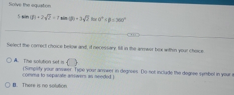 Solve the equation
5sin (beta )+2sqrt(2)=7sin (beta )+3sqrt(2) for 0°≤ beta =360°
Select the correct choice below and, if necessary, fill in the answer box within your choice.
A. The solution set is
(Simplify your answer. Type your answer in degrees. Do not include the degree symbol in your a
comma to separate answers as needed.)
B. There is no solution