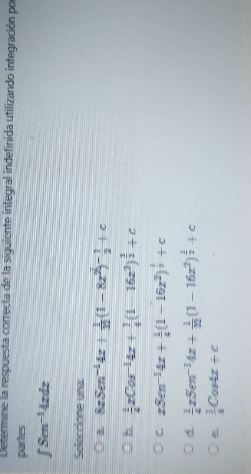 Determine la respuesta correcta de la siguiente integral indefinida utilizando integración por
partes
∈t Sen^(-1)4xdx
Seleccione una:
a 8zSen^(-1)4z+ 1/32 (1-8z^2)^- 1/2 +c
b  1/4 xCos^(-1)4x+ 1/4 (1-16x^2)^ 3/2 +c
C xSen^(-1)4x+ 1/4 (1-16x^2)^ 1/2 +c
d  1/4 xSen^(-1)4x+ 1/32 (1-16x^2)^ 1/2 +c
 1/4 Cos4x+c