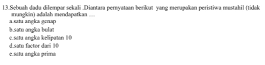 Sebuah dadu dilempar sekali .Diantara pernyataan berikut yang merupakan peristiwa mustahil (tidak
mungkin) adalah mendapatkan …
a.satu angka genap
b.satu angka bulat
c.satu angka kelipatan 10
d.satu factor dari 10
e.satu angka prima