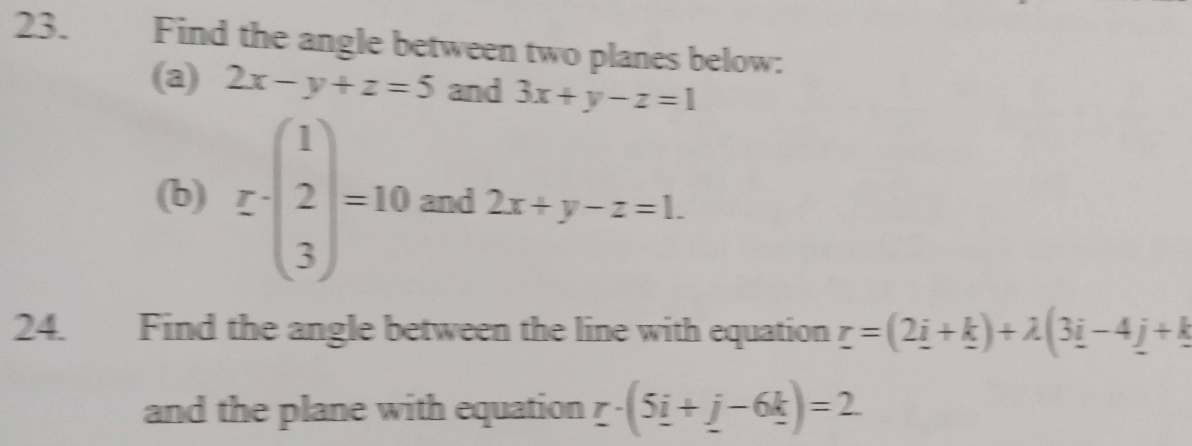 Find the angle between two planes below: 
(a) 2x-y+z=5 and 3x+y-z=1
(b) [-(beginarrayr 1 2 3endarray )=10 and 2x+y-z=1. 
24. Find the angle between the line with equation r=(2_ i+_ k)+lambda (3_ i-4_ j+k
and the plane with equation r· (5i+j-6k)=2