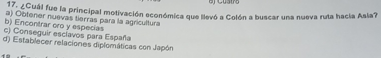 ) Cuatro
17. ¿Cuál fue la principal motivación económica que llevó a Colón a buscar una nueva ruta hacia Asla?
a) Obtener nuevas tierras para la agricultura
b) Encontrar oro y especias
c) Conseguir esclavos para España
d) Establecer relaciones diplomáticas con Japón