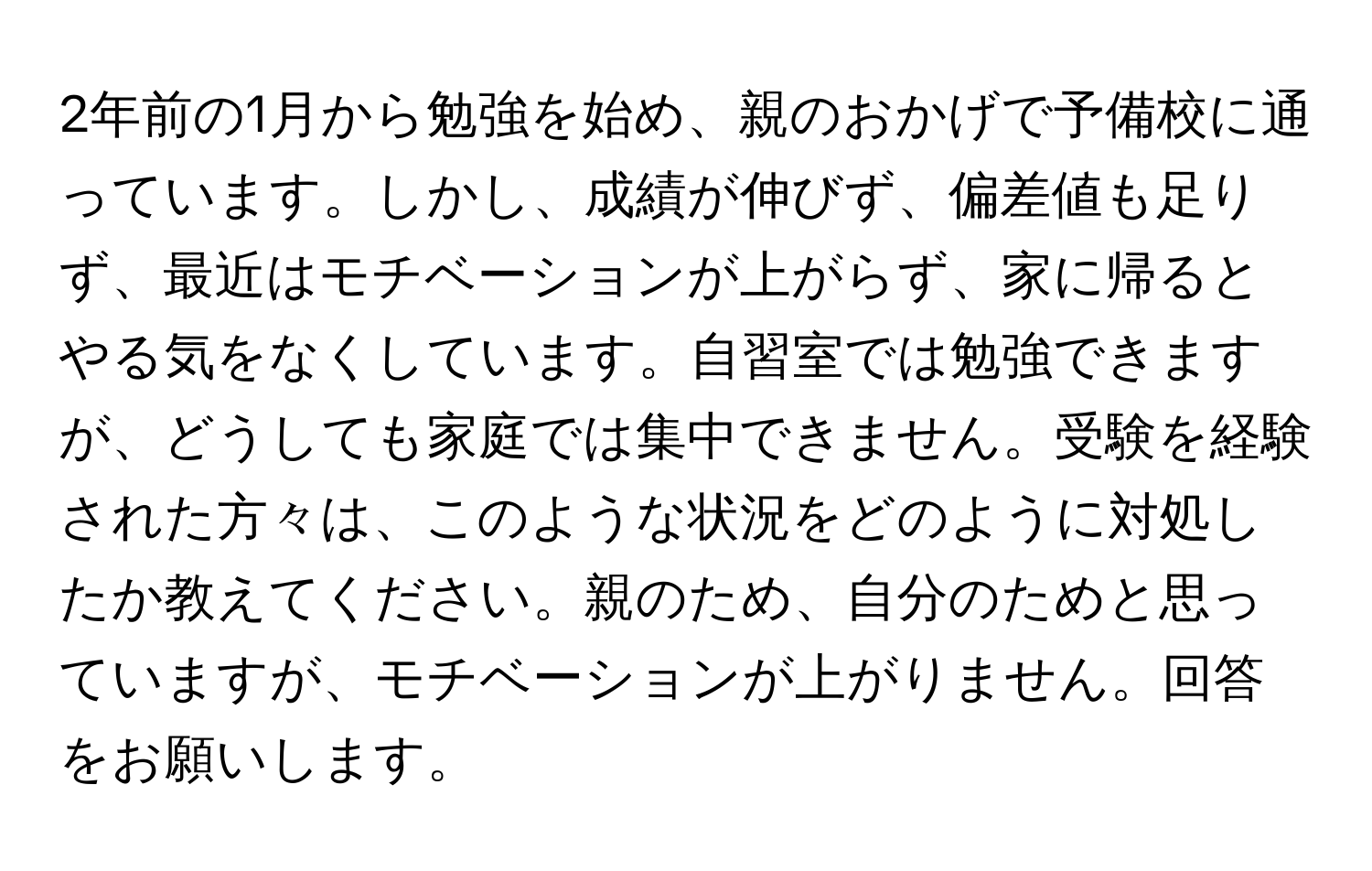 2年前の1月から勉強を始め、親のおかげで予備校に通っています。しかし、成績が伸びず、偏差値も足りず、最近はモチベーションが上がらず、家に帰るとやる気をなくしています。自習室では勉強できますが、どうしても家庭では集中できません。受験を経験された方々は、このような状況をどのように対処したか教えてください。親のため、自分のためと思っていますが、モチベーションが上がりません。回答をお願いします。