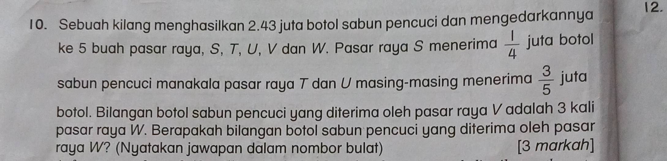 Sebuah kilang menghasilkan 2.43 juta botol sabun pencuci dan mengedarkannya
12. 
ke 5 buah pasar raya, S, T, U, V dan W. Pasar raya S menerima  1/4  juta botol 
sabun pencuci manakala pasar raya T dan U masing-masing menerima  3/5  juta 
botol. Bilangan botol sabun pencuci yang diterima oleh pasar raya V adalah 3 kali 
pasar raya W. Berapakah bilangan botol sabun pencuci yang diterima oleh pasar 
raya W? (Nyatakan jawapan dalam nombor bulat) [3 markah]