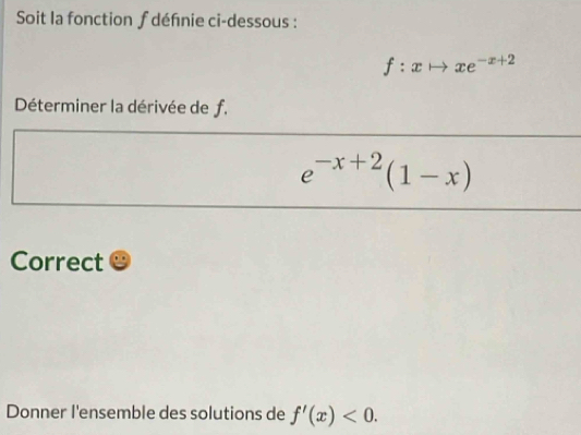 Soit la fonction f défnie ci-dessous :
f:xto xe^(-x+2)
Déterminer la dérivée de f.
e^(-x+2)(1-x)
Correct
Donner I'ensemble des solutions de f'(x)<0</tex>.