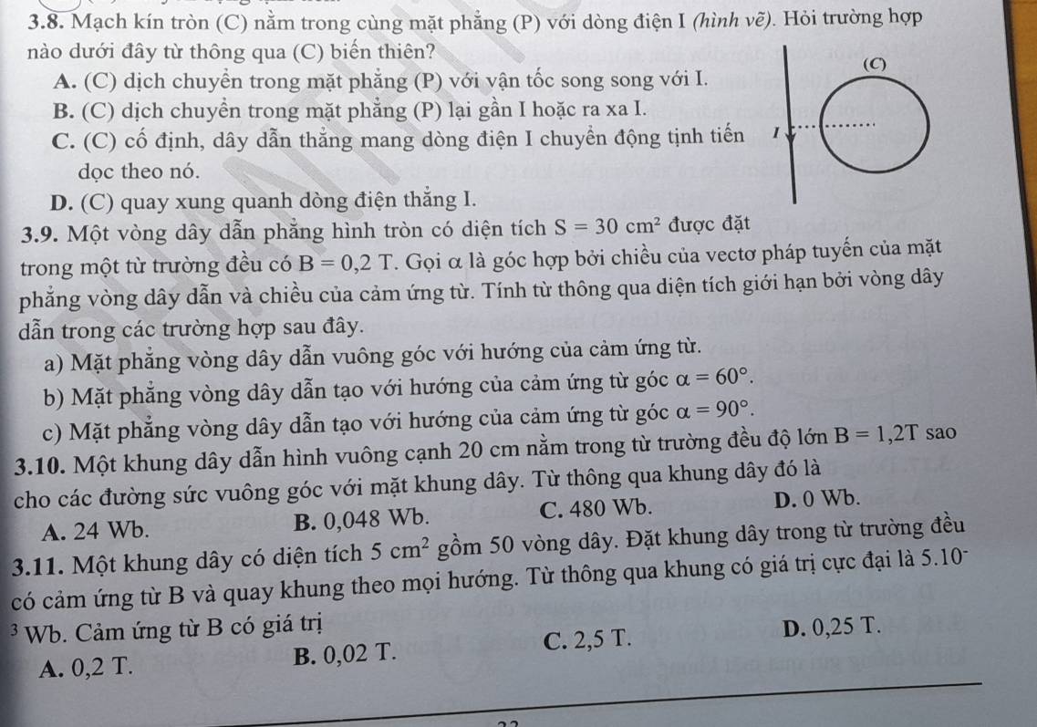 Mạch kín tròn (C) nằm trong cùng mặt phẳng (P) với dòng điện I (hình vẽ). Hỏi trường hợp
nào dưới đây từ thông qua (C) biến thiên?
A. (C) dịch chuyển trong mặt phẳng (P) với vận tốc song song với I.
B. (C) dịch chuyền trong mặt phẳng (P) lại gần I hoặc ra xa I.
C. (C) cố định, dây dẫn thẳng mang dòng điện I chuyển động tịnh tiến 
dọc theo nó.
D. (C) quay xung quanh dòng điện thắng I.
3.9. Một vòng dây dẫn phẳng hình tròn có diện tích S=30cm^2 được đặt
trong một từ trường đều có B=0,2T. Gọi α là góc hợp bởi chiều của vectơ pháp tuyến của mặt
phẳng vòng dây dẫn và chiều của cảm ứng từ. Tính từ thông qua diện tích giới hạn bởi vòng dây
dẫn trong các trường hợp sau đây.
a) Mặt phẳng vòng dây dẫn vuông góc với hướng của cảm ứng từ.
b) Mặt phẳng vòng dây dẫn tạo với hướng của cảm ứng từ góc alpha =60°.
c) Mặt phẳng vòng dây dẫn tạo với hướng của cảm ứng từ góc alpha =90°.
3.10. Một khung dây dẫn hình vuông cạnh 20 cm nằm trong từ trường đều độ lớn B=1,2T sao
cho các đường sức vuông góc với mặt khung dây. Từ thông qua khung dây đó là
A. 24 Wb. B. 0,048 Wb. C. 480 Wb. D. 0 Wb.
3.11. Một khung dây có diện tích 5cm^2 gồm 50 vòng dây. Đặt khung dây trong từ trường đều
có cảm ứng từ B và quay khung theo mọi hướng. Từ thông qua khung có giá trị cực đại là 5.10-
Wb. Cảm ứng từ B có giá trị D. 0,25 T.
A. 0,2 T. B. 0,02 T. C. 2,5 T.