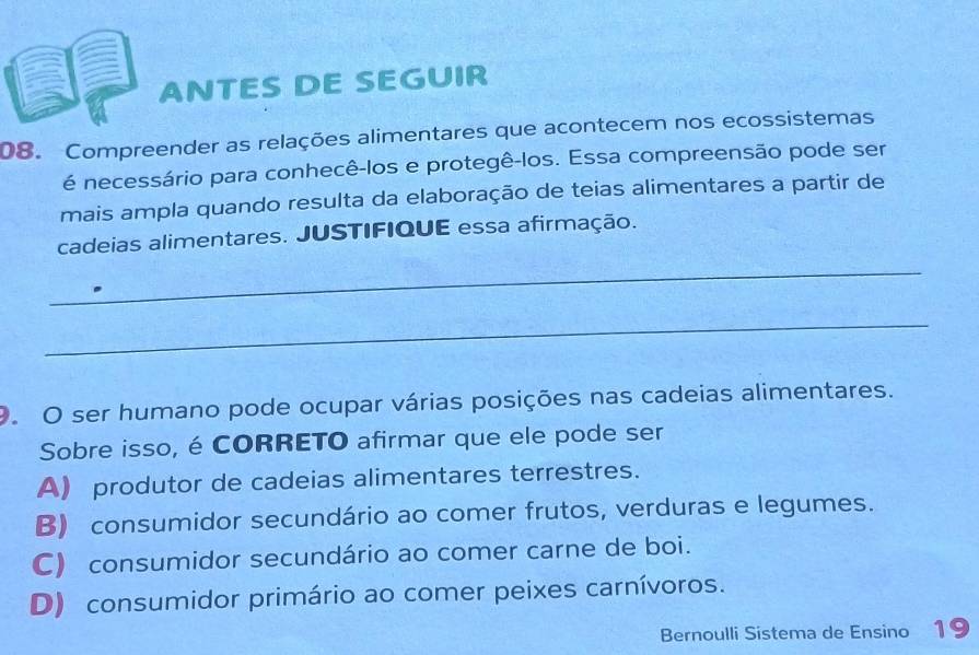 ANTES DE SEGUIR
08. Compreender as relações alimentares que acontecem nos ecossistemas
é necessário para conhecê-los e protegê-los. Essa compreensão pode ser
mais ampla quando resulta da elaboração de teias alimentares a partir de
cadeias alimentares. JUSTIFIQUE essa afirmação.
_
_
9. O ser humano pode ocupar várias posições nas cadeias alimentares.
Sobre isso, éCORRETO afirmar que ele pode ser
A) produtor de cadeias alimentares terrestres.
B) consumidor secundário ao comer frutos, verduras e legumes.
C) consumidor secundário ao comer carne de boi.
D) consumidor primário ao comer peixes carnívoros.
Bernoulli Sistema de Ensino 19