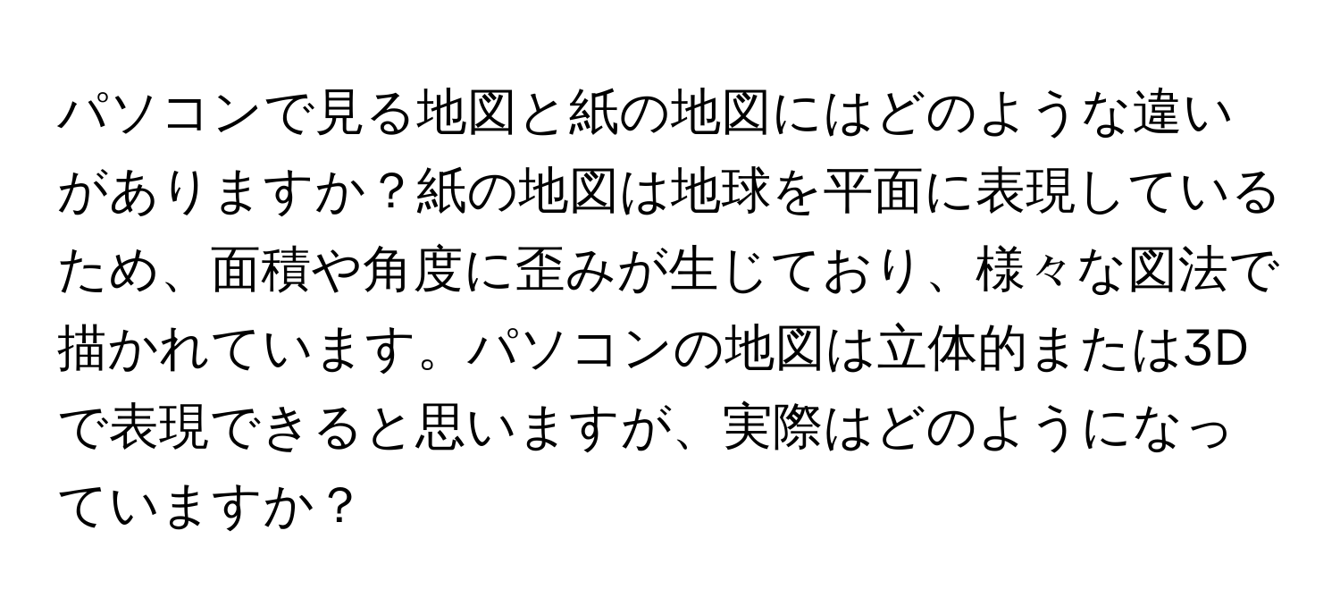 パソコンで見る地図と紙の地図にはどのような違いがありますか？紙の地図は地球を平面に表現しているため、面積や角度に歪みが生じており、様々な図法で描かれています。パソコンの地図は立体的または3Dで表現できると思いますが、実際はどのようになっていますか？