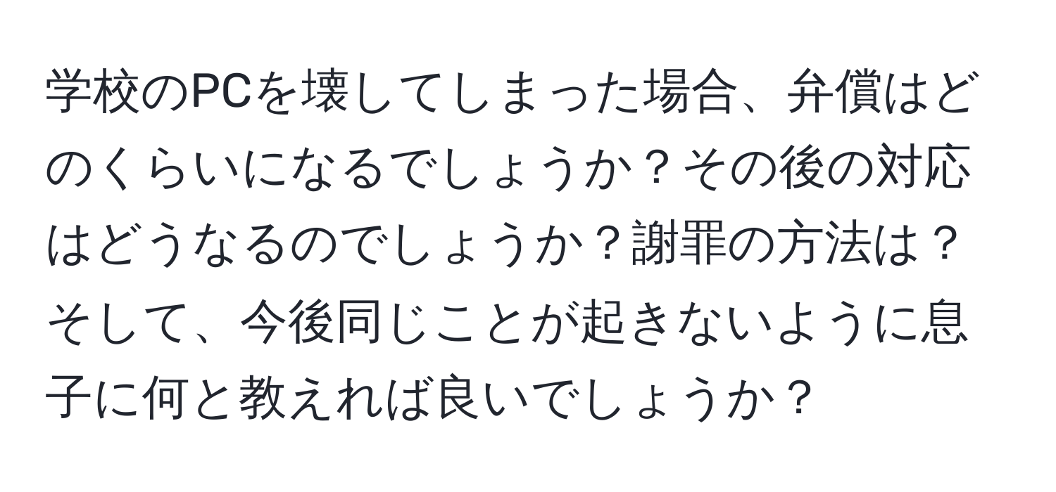 学校のPCを壊してしまった場合、弁償はどのくらいになるでしょうか？その後の対応はどうなるのでしょうか？謝罪の方法は？そして、今後同じことが起きないように息子に何と教えれば良いでしょうか？