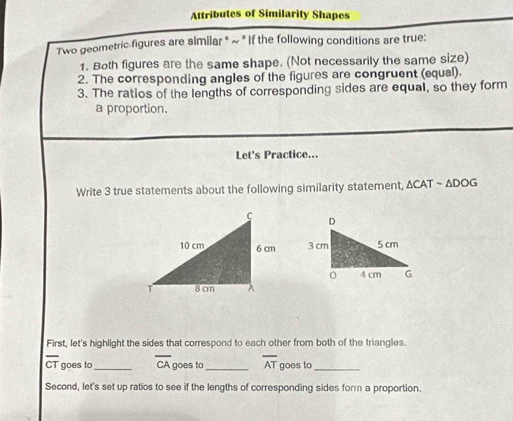 Attributes of Similarity Shapes 
Two geometric figures are similar " ~ " If the following conditions are true: 
1. Both figures are the same shape. (Not necessarily the same size) 
2. The corresponding angles of the figures are congruent (equal). 
3. The ratios of the lengths of corresponding sides are equal, so they form 
a proportion. 
Let's Practice... 
Write 3 true statements about the following similarity statement, △ CATsim △ DOG

First, let's highlight the sides that correspond to each other from both of the triangles.
overline CA
overline AT
CT goes to_ goes to_ goes to_ 
Second, let's set up ratios to see if the lengths of corresponding sides form a proportion.
