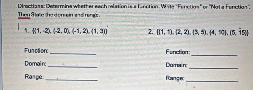 Directions: Determine whether each relation is a function. Write 'Function" or 'Not a Function''. 
Then State the domain and range. 
1.  (1,-2),(-2,0),(-1,2),(1,3) 2.  (1,1),(2,2),(3,5),(4,10),(5,15)
_ 
Function:_ Function: 
_ 
Domain: _Domain: 
Range: _Range:_