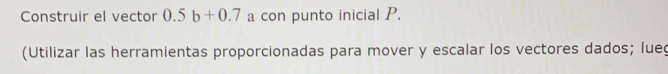 Construir el vector 0.5b+0.7 a con punto inicial P. 
(Utilizar las herramientas proporcionadas para mover y escalar los vectores dados; lue