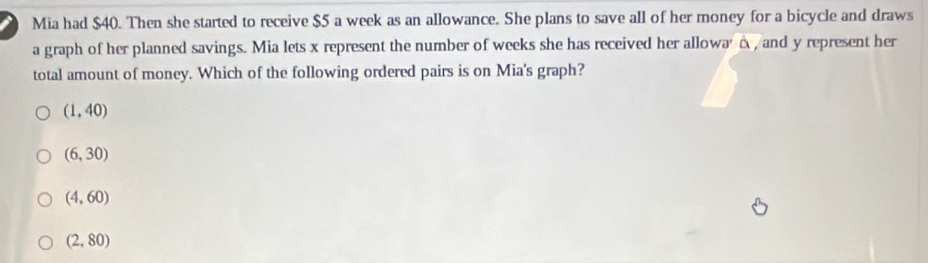 Mia had $40. Then she started to receive $5 a week as an allowance. She plans to save all of her money for a bicycle and draws
a graph of her planned savings. Mia lets x represent the number of weeks she has received her allowa' A, and y represent her
total amount of money. Which of the following ordered pairs is on Mia's graph?
(1,40)
(6,30)
(4,60)
(2,80)