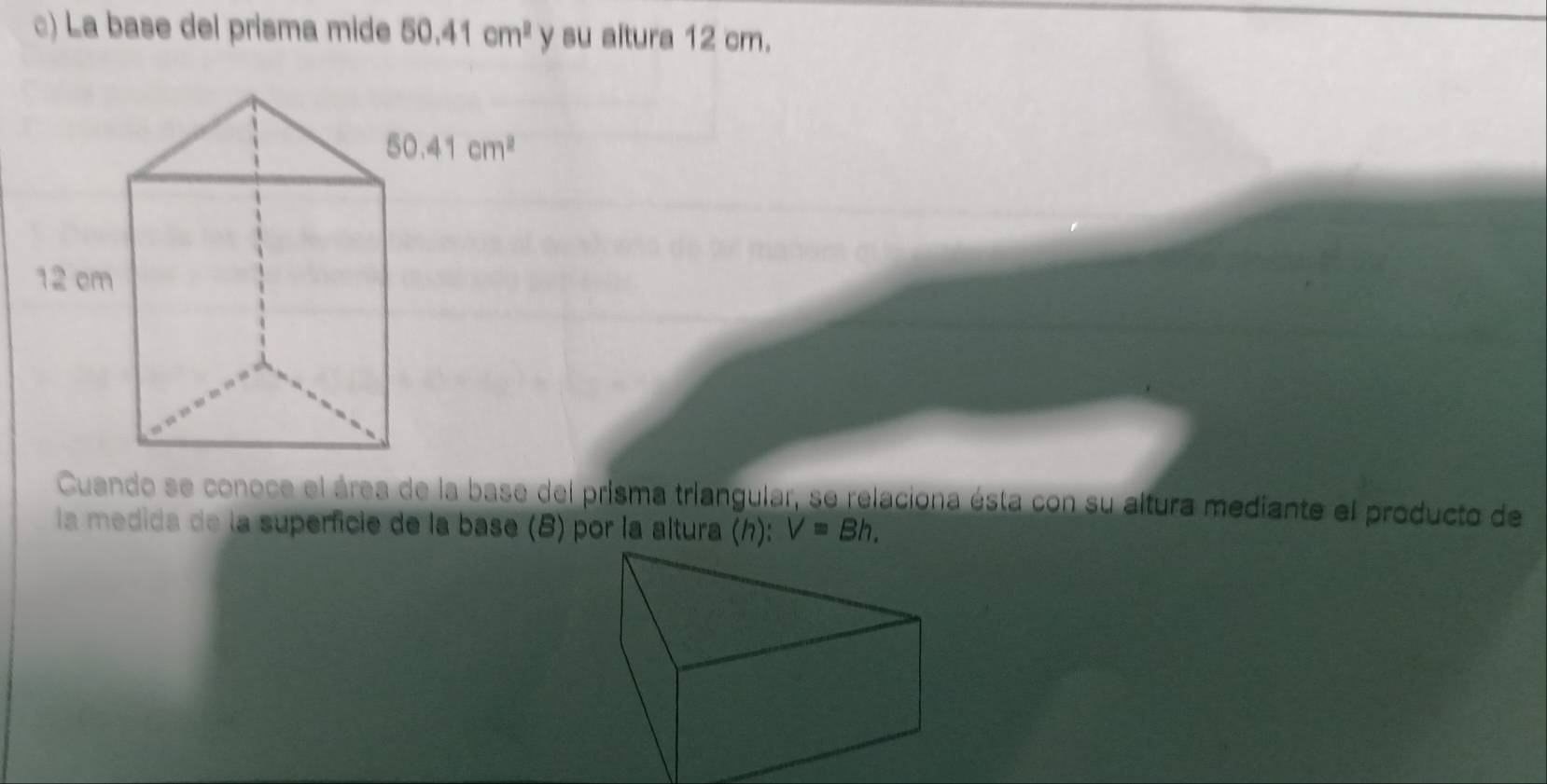 La base del prisma mide 50.41cm^2 y su altura 12 cm.
Cuando se conoce el área de la base del prisma triangular, se relaciona ésta con su altura mediante el producto de
la medida de la superficie de la base (8) por la altura (h): V=Bh.