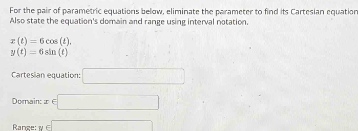 For the pair of parametric equations below, eliminate the parameter to find its Cartesian equation 
Also state the equation's domain and range using interval notation.
x(t)=6cos (t),
y(t)=6sin (t)
Cartesian equation: □ 
Domain: x∈ □
Range: y∈ □