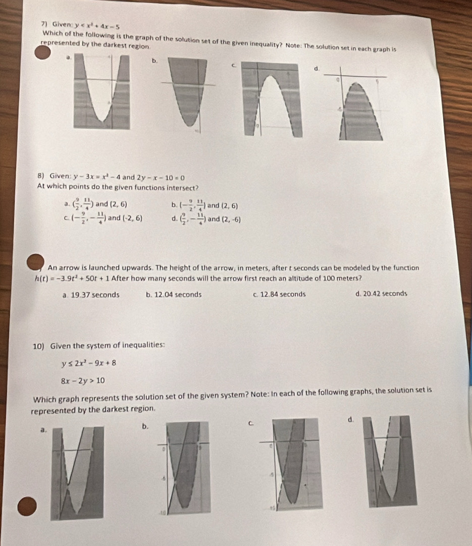 Given y
Which of the following is the graph of the solution set of the given inequality? Note: The solution set in each graph is
represented by the darkest region
d.
8) Given: y-3x=x^2-4 and 2y-x-10=0
At which points do the given functions intersect?
a. ( 9/2 , 11/4 ) and (2,6) b. (- 9/2 , 11/4 ) and (2,6)
C (- 9/2 ,- 11/4 ) and (-2,6) d. ( 9/2 ,- 11/4 ) and (2,-6)
An arrow is launched upwards. The height of the arrow, in meters, after t seconds can be modeled by the function
h(t)=-3.9t^2+50t+1 After how many seconds will the arrow first reach an altitude of 100 meters?
a 19 37 seconds b. 12.04 seconds c. 12.84 seconds d. 20.42 seconds
10) Given the system of inequalities:
y≤ 2x^2-9x+8
8x-2y>10
Which graph represents the solution set of the given system? Note: In each of the following graphs, the solution set is
represented by the darkest region.
a.