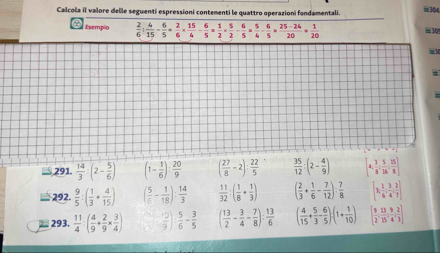 Calcola il valore delle seguenti espressioni contenenti le quattro operazioni fondamentali.
≡304,
Esempio  2/6 : 4/15 - 6/5 = 2/6 *  15/4 - 6/5 = 1/2 *  5/2 - 6/5 = 5/4 - 6/5 = (25-24)/20 = 1/20 
30
a
291.  14/3 :(2- 5/6 ) (1- 1/6 ): 20/9  ( 27/8 -2): 22/5   35/12 :(2- 4/9 ) [4; 3/8 ; 5/16 ; 15/8 ]
292.  9/5 :( 1/3 + 4/15 ) ( 5/6 - 1/18 ): 14/3   11/32 :( 1/8 + 1/3 ) ( 2/3 + 1/6 - 7/12 ): 7/8  [3; 1/6 ; 3/4 ; 2/7 ]
293.  11/4 :( 4/9 + 2/9 *  3/4 )  10/9 ): 5/6 - 3/5  ( 13/2 - 3/4 - 7/8 ): 13/6  ( 4/15 + 5/3 - 6/5 ):(1+ 1/10 ) [ 9/2 ; 13/15 ; 9/4 ; 2/3 ]