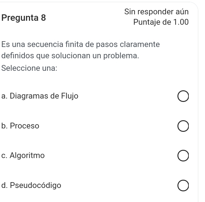 Sin responder aún
Pregunta 8
Puntaje de 1.00
Es una secuencia finita de pasos claramente
definidos que solucionan un problema.
Seleccione una:
a. Diagramas de Flujo
b. Proceso
c. Algoritmo
d. Pseudocódigo