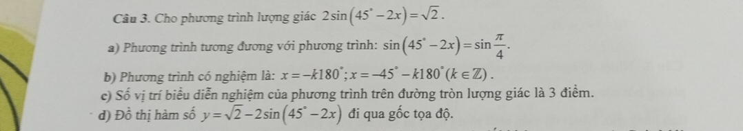 Cho phương trình lượng giác 2sin (45°-2x)=sqrt(2). 
a) Phương trình tương đương với phương trình: sin (45°-2x)=sin  π /4 . 
b) Phương trình có nghiệm là: x=-k180°; x=-45°-k180°(k∈ Z). 
c) Shat o vị trí biểu diễn nghiệm của phương trình trên đường tròn lượng giác là 3 điểm. 
d) Dhat o thị hàm số y=sqrt(2)-2sin (45°-2x) đi qua gốc tọa độ.