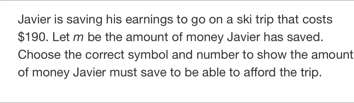 Javier is saving his earnings to go on a ski trip that costs
$190. Let m be the amount of money Javier has saved. 
Choose the correct symbol and number to show the amount 
of money Javier must save to be able to afford the trip.