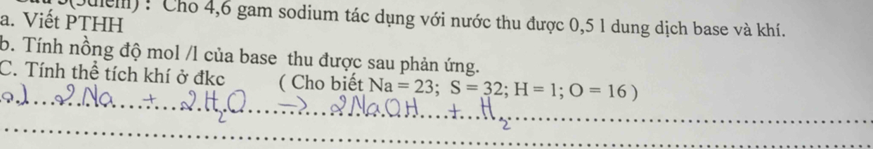 5(Julem) : Cho 4, 6 gam sodium tác dụng với nước thu được 0,5 1 dung dịch base và khí. 
a. Viết PTHH 
b. Tính nồng độ mol /l của base thu được sau phản ứng. 
_ 
C. Tính thể tích khí ở đkc ( Cho biết Na=23; S=32; H=1; O=16)